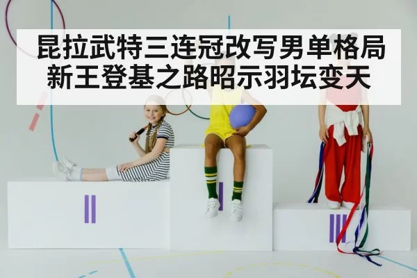 昆拉武特三连冠改写男单格局 新王登基之路昭示羽坛变天